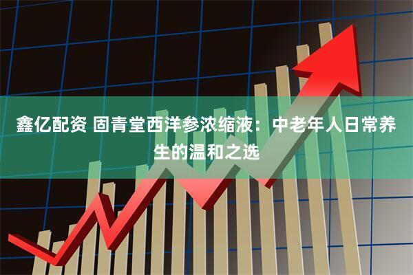 鑫亿配资 固青堂西洋参浓缩液：中老年人日常养生的温和之选