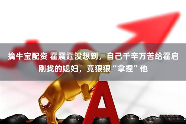 擒牛宝配资 霍震霆没想到，自己千辛万苦给霍启刚找的媳妇，竟狠狠“拿捏”他
