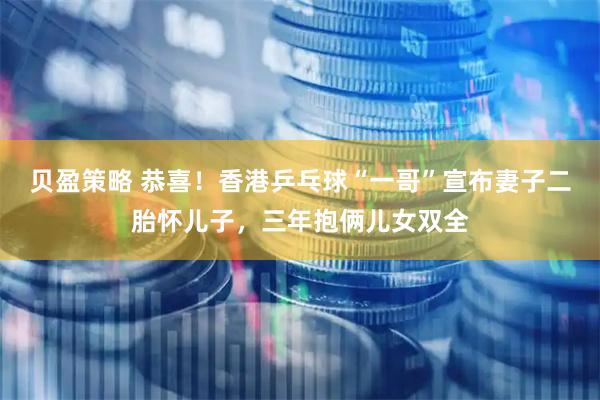 贝盈策略 恭喜！香港乒乓球“一哥”宣布妻子二胎怀儿子，三年抱俩儿女双全