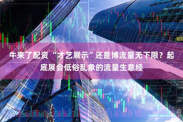 牛来了配资 “才艺展示”还是博流量无下限？起底展会低俗乱象的流量生意经
