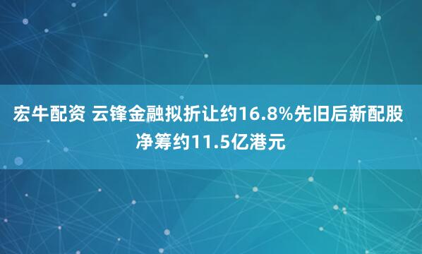 宏牛配资 云锋金融拟折让约16.8%先旧后新配股 净筹约11.5亿港元