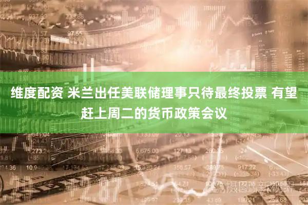 维度配资 米兰出任美联储理事只待最终投票 有望赶上周二的货币政策会议