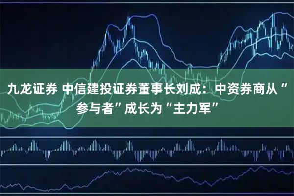 九龙证券 中信建投证券董事长刘成：中资券商从“参与者”成长为“主力军”