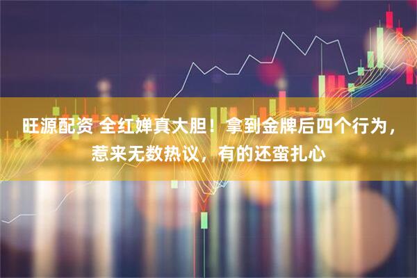 旺源配资 全红婵真大胆！拿到金牌后四个行为，惹来无数热议，有的还蛮扎心
