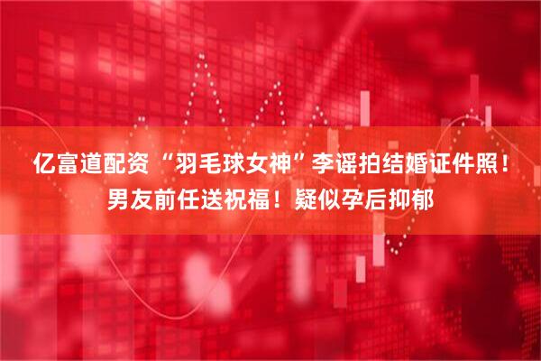亿富道配资 “羽毛球女神”李谣拍结婚证件照！男友前任送祝福！疑似孕后抑郁