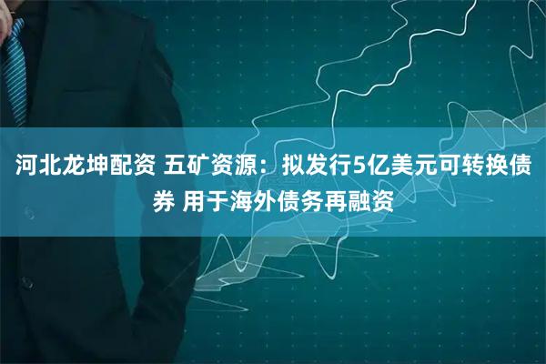 河北龙坤配资 五矿资源：拟发行5亿美元可转换债券 用于海外债务再融资