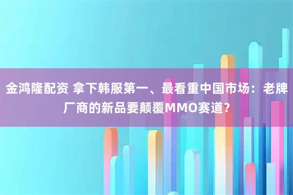 金鸿隆配资 拿下韩服第一、最看重中国市场：老牌厂商的新品要颠覆MMO赛道？