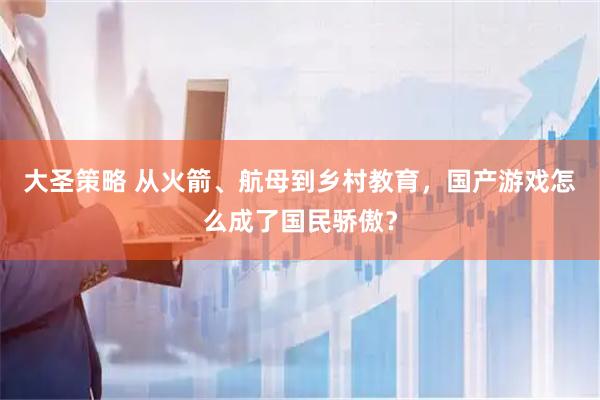 大圣策略 从火箭、航母到乡村教育，国产游戏怎么成了国民骄傲？