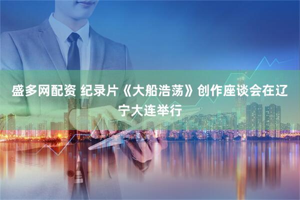 盛多网配资 纪录片《大船浩荡》创作座谈会在辽宁大连举行