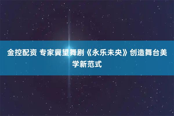 金控配资 专家冀望舞剧《永乐未央》创造舞台美学新范式