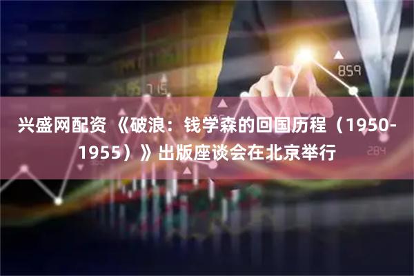 兴盛网配资 《破浪：钱学森的回国历程（1950-1955）》出版座谈会在北京举行