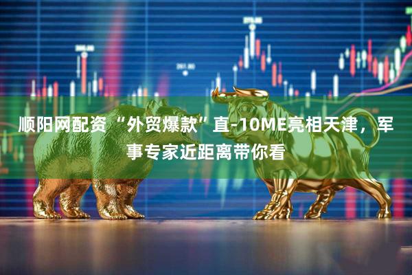 顺阳网配资 “外贸爆款”直-10ME亮相天津，军事专家近距离带你看