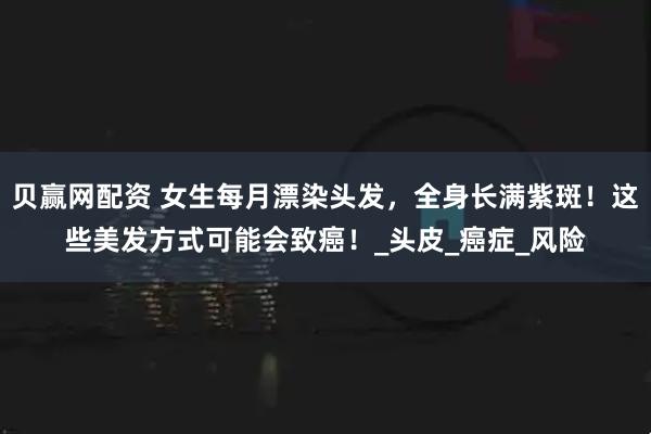贝赢网配资 女生每月漂染头发，全身长满紫斑！这些美发方式可能会致癌！_头皮_癌症_风险