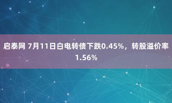 启泰网 7月11日白电转债下跌0.45%，转股溢价率1.56%
