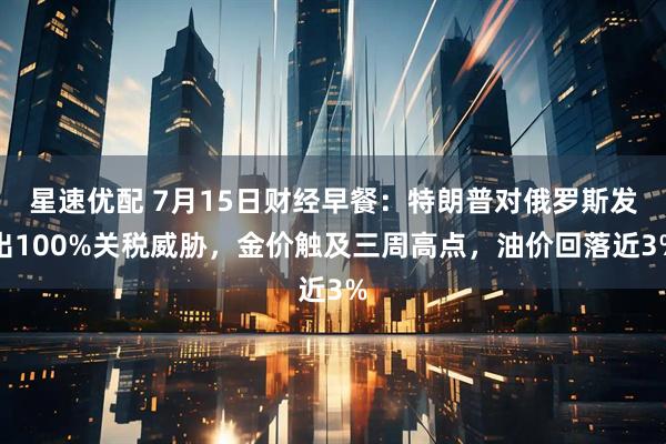 星速优配 7月15日财经早餐:特朗普对俄罗斯发出100%关税威胁,金价触及三周高点,油价回落近3%