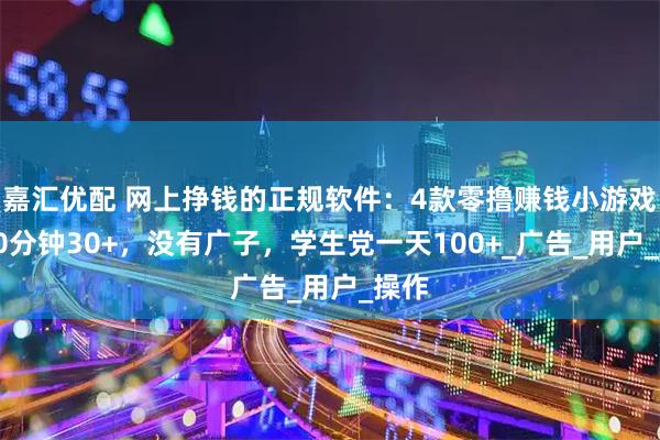 嘉汇优配 网上挣钱的正规软件:4款零撸赚钱小游戏,30分钟30+,没有广子,学生党一天100+_广告_用户_操作
