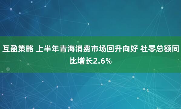 互盈策略 上半年青海消费市场回升向好 社零总额同比增长2.6%