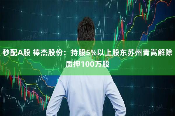 秒配A股 棒杰股份：持股5%以上股东苏州青嵩解除质押100万股