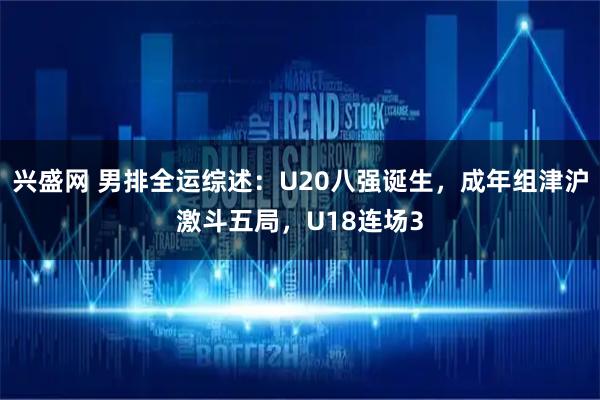 兴盛网 男排全运综述：U20八强诞生，成年组津沪激斗五局，U18连场3