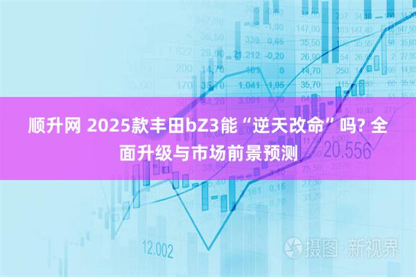 顺升网 2025款丰田bZ3能“逆天改命”吗? 全面升级与市场前景预测
