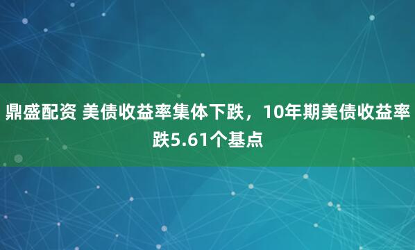 鼎盛配资 美债收益率集体下跌，10年期美债收益率跌5.61个基点